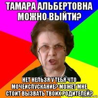 Тамара Альбертовна можно выйти? Нет нельзя у тебя что мочеиспускание? Может мне стоит вызвать твоих родителей?