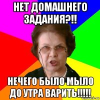 Нет домашнего задания?!! Нечего было МЫЛО до утра варить!!!!!