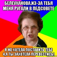 БЕЛЕУХАНОВА,ИЗ-ЗА ТЕБЯ МЕНЯ РУГАЛИ В ПЕДСОВЕТЕ Я ЖЕ ХОТЕЛА ПОСТАВИТЬ ТЕБЕ 4,А ТЫ ЗАХОТЕЛА ПЕРЕВЕСТИСЬ!