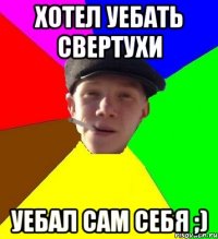 хотел уебать свертухи уебал сам себя ;)