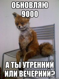 обновляю 9000 а ты утренний или вечерний?