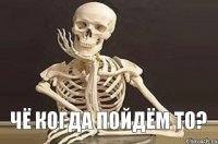 чё когда пойдём то?