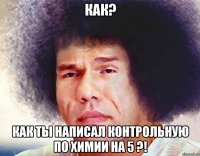 Как? Как ты написал контрольную по химии на 5 ?!