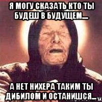 Я могу сказать кто ты будеш в будущем.... а нет нихера таким ты дибилом и останишся...