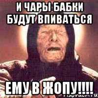 и чары бабки будут впиваться ему в жопу!!!!