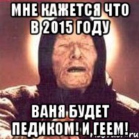 Мне кажется что в 2015 году ВАНЯ БУДЕТ ПЕДИКОМ! И ГЕЕМ!