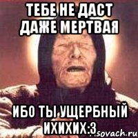 Тебе не даст даже мертвая Ибо ты ущербный ихихих:3