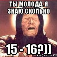 ты молода. я знаю сколько 15 - 16?))