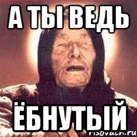 А ТЫ ВЕДЬ ЁБНУТЫЙ