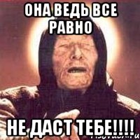 она ведь все равно не даст тебе!!!!