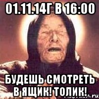 01.11.14г в 16:00 будешь смотреть в ящик! ТОЛИК!