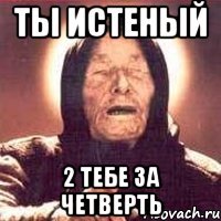 Ты истеный 2 тебе за четверть