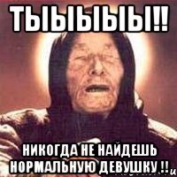 тыыыыы!! никогда не найдешь нормальную девушку !!