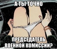 А ты точно председатель военной комиссии?