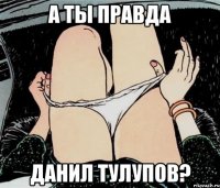 А ТЫ ПРАВДА ДАНИЛ ТУЛУПОВ?