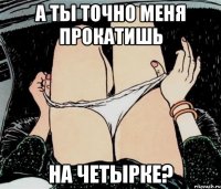 А ты точно меня прокатишь на четырке?