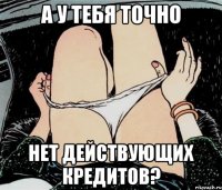 А У ТЕБЯ ТОЧНО НЕТ ДЕЙСТВУЮЩИХ КРЕДИТОВ?