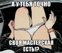 а у тебя точно своя мастерская есть!?