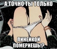 а точно ты только линейкой помериешь!?