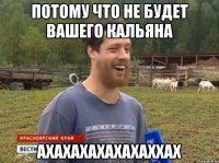 ПОТОМУ ЧТО НЕ БУДЕТ ВАШЕГО КАЛЬЯНА АХАХАХАХАХАХАХХАХ