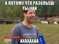 а потому что разольеш ты чай ахахахаа