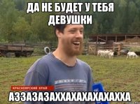 да не будет у тебя девушки АЗЗАЗАЗАХХАХАХАХАХАХХА