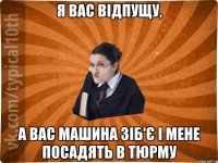 Я вас відпущу, А вас машина зіб'є і мене посадять в тюрму