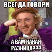 Всегда говори А вам какая разница???