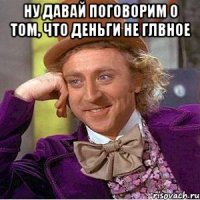 Ну давай поговорим о том, что деньги не глвное 