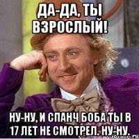 Да-да, ты взрослый! Ну-ну, и Спанч боба ты в 17 лет не смотрел. Ну-ну.