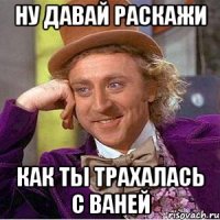 ну давай раскажи как ты трахалась с ваней