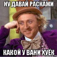 ну давай раскажи какой у вани хуёк