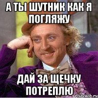 А ТЫ ШУТНИК КАК Я ПОГЛЯЖУ ДАЙ ЗА ЩЕЧКУ ПОТРЕПЛЮ