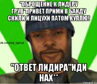 "Оброщение к лидеру Грув"Привет прими в банду скили и лицухи патом куплю! "Ответ лидира"Иди нах**