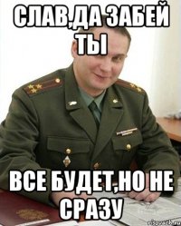 Слав,да забей ты Все будет,но не сразу