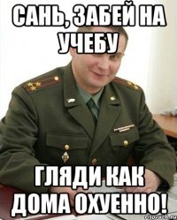 Сань, забей на учебу Гляди как дома охуенно!