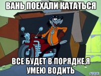 вань поехали кататься все будет в порядке,я умею водить