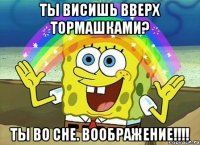 Ты висишь вверх тормашками? Ты во сне. Воображение!!!!