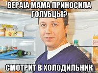 Вера!А мама приносила голубцы? Смотрит в холодильник