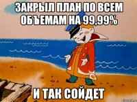 закрыл план по всем объемам на 99,99% и так сойдет