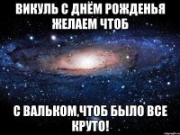 Викуль С днём рожденья желаем чтоб С Вальком,чтоб было все КРУТО!