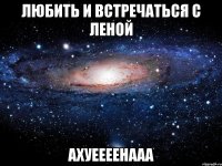 любить и встречаться с леной Ахуеееенааа