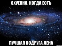 Охуенно, когда есть лучшая подруга Лена