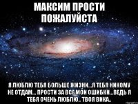 Максим Прости Пожалуйста Я люблю тебя больше жизни...Я тебя никому не отдам... Прости за все мои ошибки...Ведь я тебя очень люблю.. Твоя Вика..