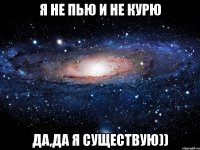 Я НЕ ПЬЮ И НЕ КУРЮ ДА,ДА Я СУЩЕСТВУЮ))