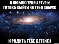 Я ЛЮБЛЮ ТЕБЯ АРТУР,И ГОТОВА ВЫЙТИ ЗА ТЕБЯ ЗАМУЖ И РОДИТЬ ТЕБЕ ДЕТЕЙ)))