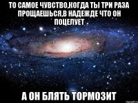 То самое чувство,когда ты три раза прощаешься,в надежде что он поцелует а он блять тормозит