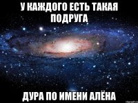 У КАЖДОГО ЕСТЬ ТАКАЯ ПОДРУГА ДУРА ПО ИМЕНИ АЛЁНА