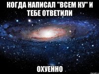 Когда написал "Всем ку" и тебе ответили Охуенно