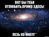 Вот бы тебя отлюбить,прямо здесь! ЛЕЗЬ КО МНЕ!!!**